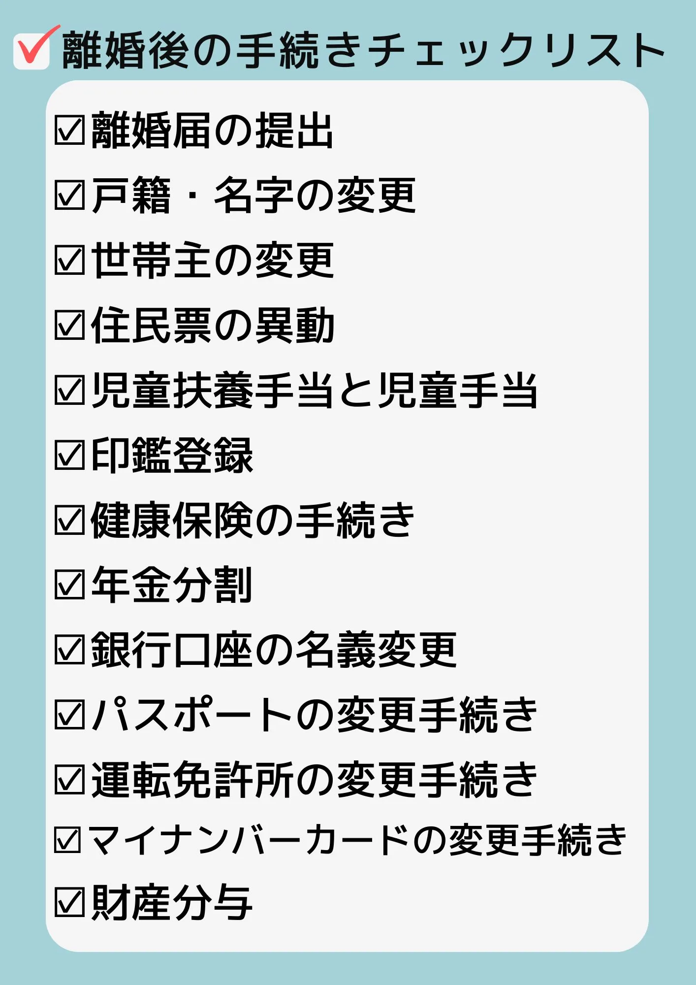 ☑離婚届の提出
☑戸籍・名字の変更
☑世帯主の変更
☑住民票の異動
☑児童扶養手当と児童手当
☑印鑑登録
☑健康保険の手続き
☑年金分割
☑銀行口座の名義変更
☑パスポートの変更手続き
☑運転免許所の変更手続き
☑マイナンバーカードの変更手続き
☑財産分与
離婚後の手続きチェックリスト