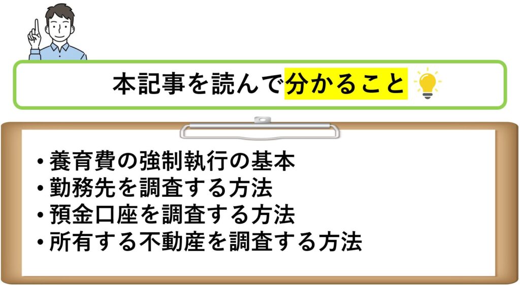 本記事を読んで分かること
養育費の強制執行の基本
勤務先を調査する方法
預金口座を調査する方法
所有する不動産を調査する方法