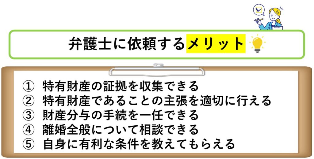 弁護士に依頼するメリット
特有財産の証拠を収集できる
特有財産であることの主張を適切に行える
財産分与の手続を一任できる
離婚全般について相談できる
自身に有利な条件を教えてもらえる