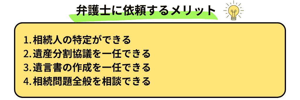 弁護士に相談するメリット
相続人の特定ができる
遺産分割協議を一任できる
遺言書の作成を一任できる
相続問題全般を相談できる