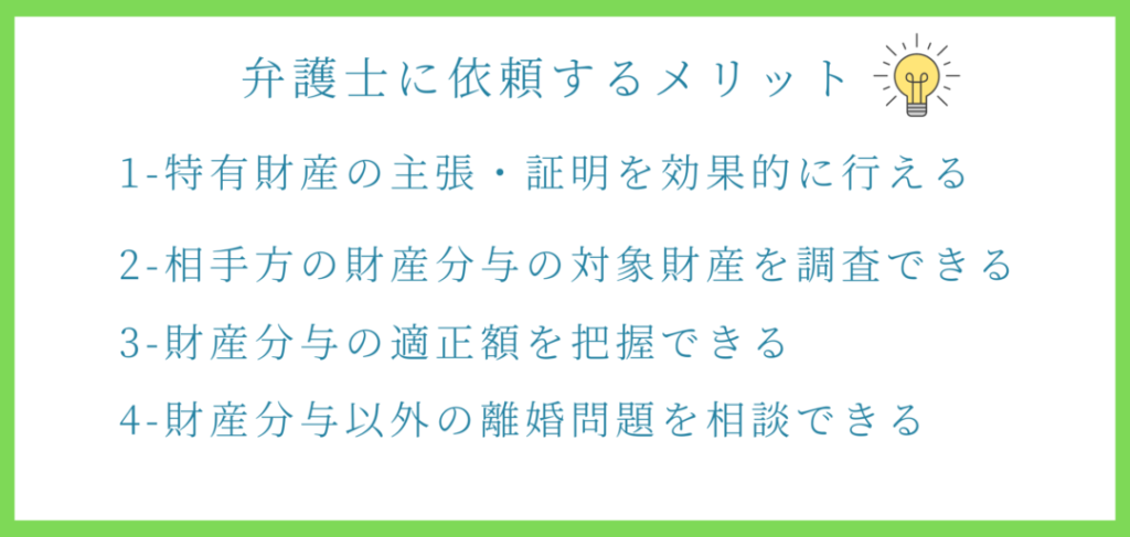 弁護士に依頼するメリット
特有財産の主張立証を効果的に行える
相手方の対象財産を調査できる
財産分与の適正額を把握できる
離婚問題を相談できる