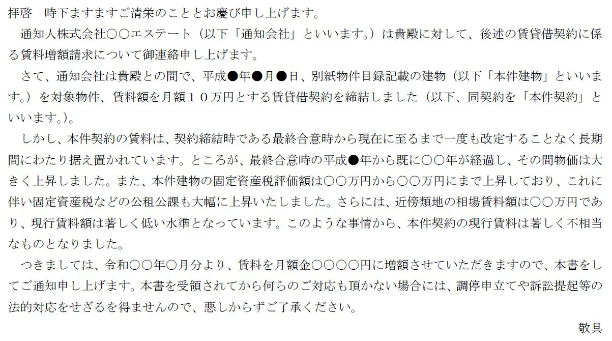拝啓 時下ますますご清栄のこととお慶び申し上げます。
通知人株式会社○○エステート(以下「通知会社」といいます。)は貴殿に対して、後述の賃貸借契約に係る賃料増額請求について御連絡申し上げます。
さて、通知会社は貴殿との間で、平成●年●月●日、別紙物件目録記載の建物(以下「本件建物」といいます。)を対象物件、賃料額を月額10万円とする賃貸借契約を締結しました(以下、同契約を「本件契約」といいます。)。
しかし、本件契約の賃料は、契約締結時である最終合意時から現在に至るまで一度も改定することなく長期間にわたり据え置かれています。ところが、最終合意時の平成●年から既に○○年が経過し、その間物価は大きく上昇しました。また、本件建物の固定資産税評価額は○○万円から○○万円にまで上昇しており、これに伴い固定資産税などの公租公課も大幅に上昇いたしました。さらには、近傍類地の相場賃料額は○○万円であり、現行賃料額は著しく低い水準となっています。このような事情から、本件契約の現行賃料は著しく不相当なものとなりました。
つきましては、令和○○年○月分より、賃料を月額金○○○○円に増額させていただきますので、本書をしてご通知申し上げます。本書を受領されてから何らのご対応も頂かない場合には、調停申立てや訴訟提起等の法的対応をせざるを得ませんので、悪しからずご了承ください。
敬具