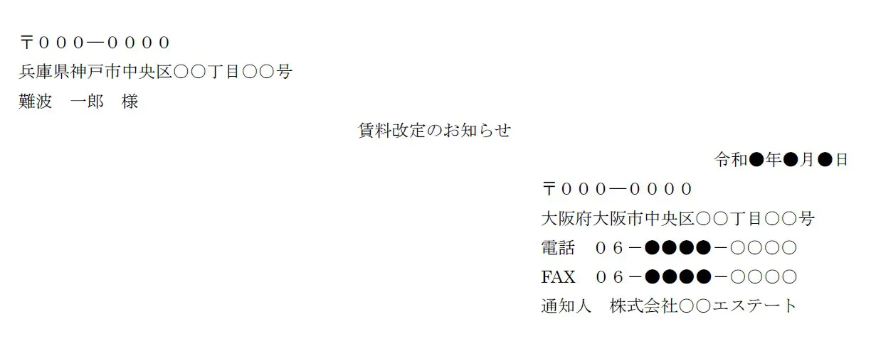 〒000―0000
兵庫県神戸市中央区○○丁目○○号
難波 一郎 様
賃料改定のお知らせ
令和●年●月●日
〒000―0000
大阪府大阪市中央区○○丁目○○号
電話 06-●●●●-○○○○
FAX 06-●●●●-○○○○
通知人 株式会社○○エステート