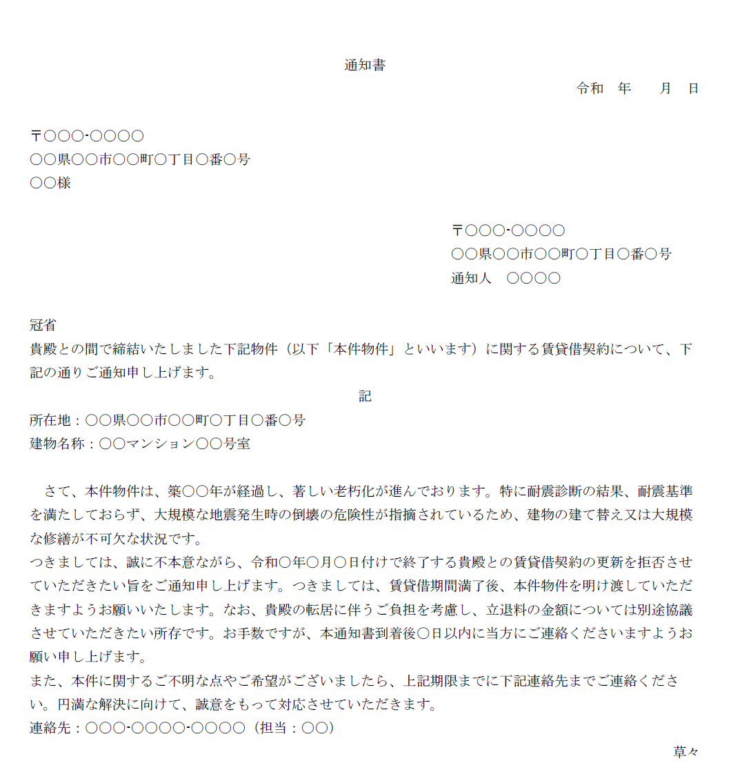 通知書
令和 年 月 日
〒〇〇〇-〇〇〇〇
〇〇県〇〇市〇〇町〇丁目〇番〇号
〇〇様
〒〇〇〇-〇〇〇〇
〇〇県〇〇市〇〇町〇丁目〇番〇号
通知人 〇〇〇〇
冠省
貴殿との間で締結いたしました下記物件(以下「本件物件」といいます)に関する賃貸借契約について、下記の通りご通知申し上げます。
記
所在地:〇〇県〇〇市〇〇町〇丁目〇番〇号
建物名称:〇〇マンション〇〇号室
さて、本件物件は、築〇〇年が経過し、著しい老朽化が進んでおります。特に耐震診断の結果、耐震基準を満たしておらず、大規模な地震発生時の倒壊の危険性が指摘されているため、建物の建て替え又は大規模な修繕が不可欠な状況です。
つきましては、誠に不本意ながら、令和○年〇月〇日付けで終了する貴殿との賃貸借契約の更新を拒否させていただきたい旨をご通知申し上げます。つきましては、賃貸借期間満了後、本件物件を明け渡していただきますようお願いいたします。なお、貴殿の転居に伴うご負担を考慮し、立退料の金額については別途協議させていただきたい所存です。お手数ですが、本通知書到着後〇日以内に当方にご連絡くださいますようお願い申し上げます。
また、本件に関するご不明な点やご希望がございましたら、上記期限までに下記連絡先までご連絡ください。円満な解決に向けて、誠意をもって対応させていただきます。
連絡先:〇〇〇-〇〇〇〇-〇〇〇〇(担当:〇〇)
草々