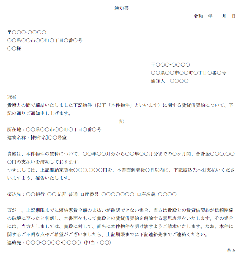 通知書
令和　年　　月　日

〒〇〇〇-〇〇〇〇
〇〇県〇〇市〇〇町〇丁目〇番〇号
〇〇様

〒〇〇〇-〇〇〇〇
〇〇県〇〇市〇〇町〇丁目〇番〇号
通知人　〇〇〇〇

冠省
貴殿との間で締結いたしました下記物件（以下「本件物件」といいます）に関する賃貸借契約について、下記の通りご通知申し上げます。
記
所在地：〇〇県〇〇市〇〇町〇丁目〇番〇号
建物名称：[物件名]〇〇号室

貴殿は、本件物件の賃料について、〇〇年〇〇月分から〇〇年〇〇月分までの〇ヶ月間、合計金〇〇〇,〇〇〇円の支払いを滞納しております。
つきましては、上記滞納家賃金〇〇〇,〇〇〇円を、本書面到着後〇日以内に、下記振込先へお支払いくださいますよう、催告いたします。

振込先：〇〇銀行 〇〇支店 普通 口座番号 〇〇〇〇〇〇〇 口座名義 〇〇〇〇

万が一、上記期限までに滞納家賃全額の支払いが確認できない場合、当方は貴殿との賃貸借契約が信頼関係の破壊に至ったと判断し、本書面をもって貴殿との賃貸借契約を解除する意思表示をいたします。その場合には、当方としましては、貴殿に対して、直ちに本件物件を明け渡すようご請求いたします。なお、本件に関するご不明な点やご希望がございましたら、上記期限までに下記連絡先までご連絡ください。
連絡先：〇〇〇-〇〇〇〇-〇〇〇〇（担当：〇〇）
草々
