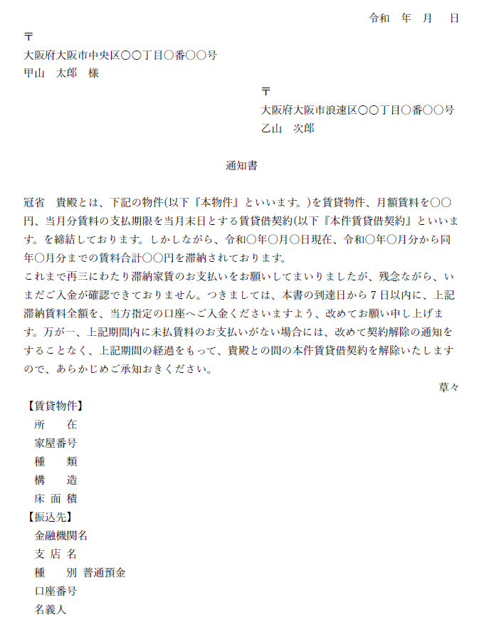 令和  年  月   日
〒
大阪府大阪市中央区○○丁目〇番〇〇号
甲山　太郎　様
〒
大阪府大阪市浪速区○○丁目〇番〇〇号
乙山　次郎　

通知書

冠省　貴殿とは、下記の物件(以下『本物件』といいます。)を賃貸物件、月額賃料を〇〇円、当月分賃料の支払期限を当月末日とする賃貸借契約(以下『本件賃貸借契約』といいます。を締結しております。しかしながら、令和〇年〇月〇日現在、令和〇年〇月分から同年〇月分までの賃料合計〇〇円を滞納されております。
これまで再三にわたり滞納家賃のお支払いをお願いしてまいりましたが、残念ながら、いまだご入金が確認できておりません。つきましては、本書の到達日から7日以内に、上記滞納賃料全額を、当方指定の口座へご入金くださいますよう、改めてお願い申し上げます。万が一、上記期間内に未払賃料のお支払いがない場合には、改めて契約解除の通知をすることなく、上記期間の経過をもって、貴殿との間の本件賃貸借契約を解除いたしますので、あらかじめご承知おきください。
草々
【賃貸物件】
所　　在
家屋番号
種　　類　
構　　造
床 面 積
【振込先】
金融機関名
支 店 名
種　　別 普通預金
口座番号
名義人
